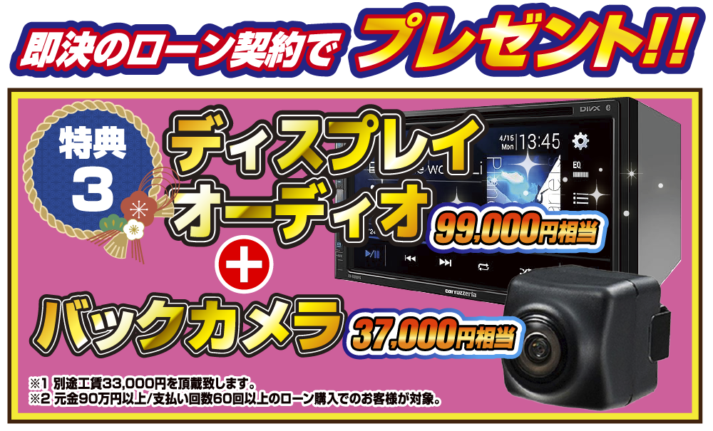 特典3 即決のローン契約でプレゼント！！99,000円相当ディスプレイオーディオ＋37,000円相当バックカメラ ※1別途工賃33,000円を頂戴致します。 ※2元金90万円以上/支払い回数60回以上のローン購入でのお客様が対象。