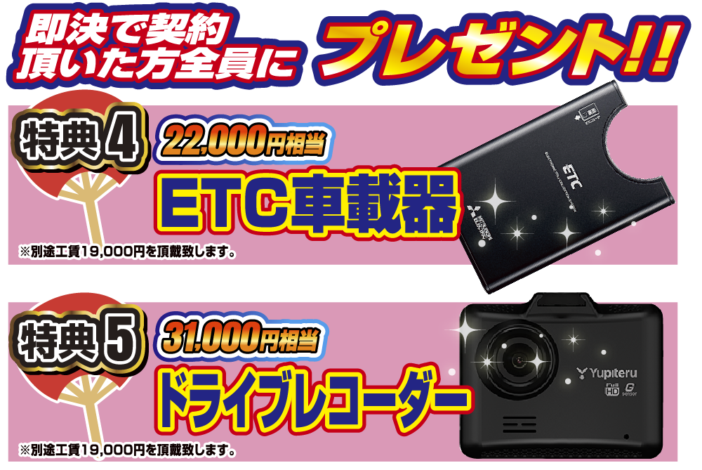 即決でご契約いただいた方全員にプレゼント！！特典4.ETC車載器(22,000円相当)特典5.ドライブレコーダー(31,000円相当)